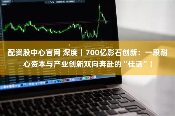 配资股中心官网 深度｜700亿影石创新：一段耐心资本与产业创新双向奔赴的“佳话”！
