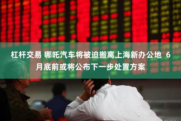 杠杆交易 哪吒汽车将被迫搬离上海新办公地  6月底前或将公布下一步处置方案