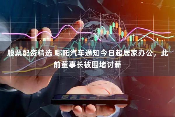股票配资精选 哪吒汽车通知今日起居家办公，此前董事长被围堵讨薪