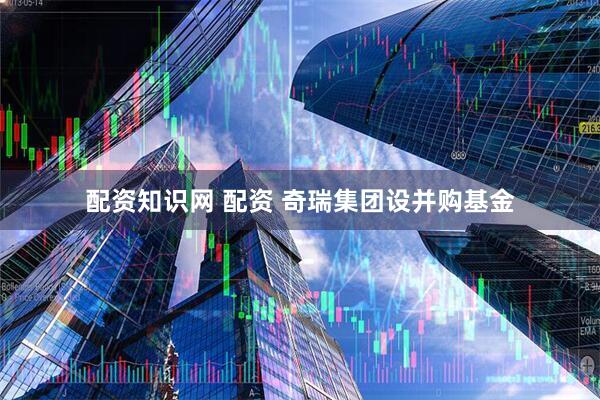 配资知识网 配资 奇瑞集团设并购基金