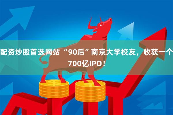 配资炒股首选网站 “90后”南京大学校友，收获一个700亿IPO！