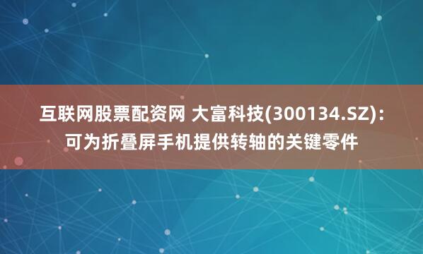互联网股票配资网 大富科技(300134.SZ)：可为折叠屏手机提供转轴的关键零件