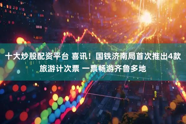 十大炒股配资平台 喜讯！国铁济南局首次推出4款旅游计次票 一票畅游齐鲁多地
