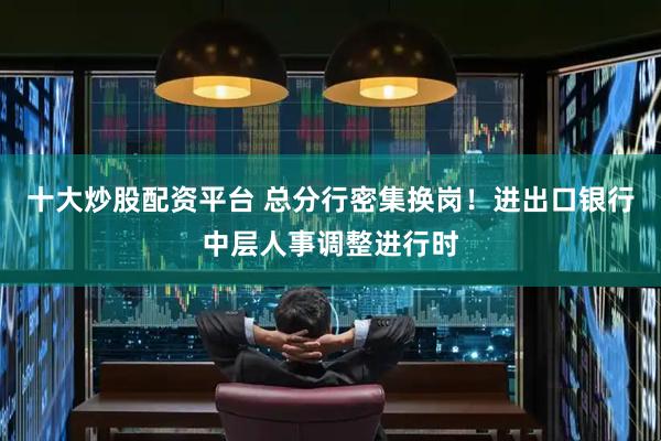 十大炒股配资平台 总分行密集换岗！进出口银行中层人事调整进行时