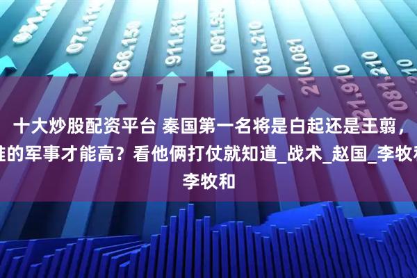 十大炒股配资平台 秦国第一名将是白起还是王翦，谁的军事才能高？看他俩打仗就知道_战术_赵国_李牧和