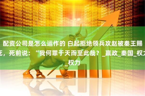 配资公司是怎么运作的 白起拒绝领兵攻赵被秦王赐死，死前说：“我何罪于天而至此哉？_嬴政_秦国_权力