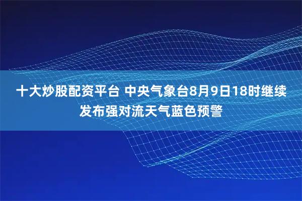 十大炒股配资平台 中央气象台8月9日18时继续发布强对流天气蓝色预警