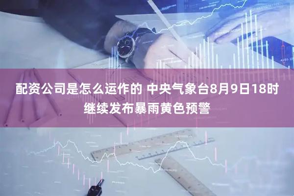 配资公司是怎么运作的 中央气象台8月9日18时继续发布暴雨黄色预警