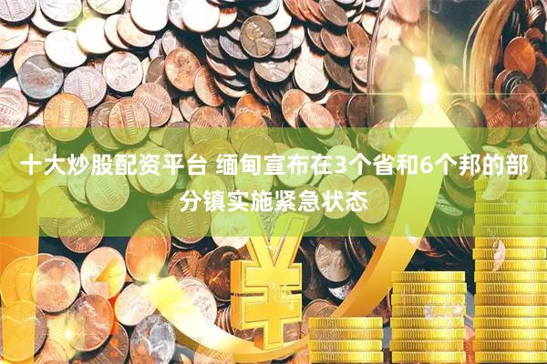 十大炒股配资平台 缅甸宣布在3个省和6个邦的部分镇实施紧急状态