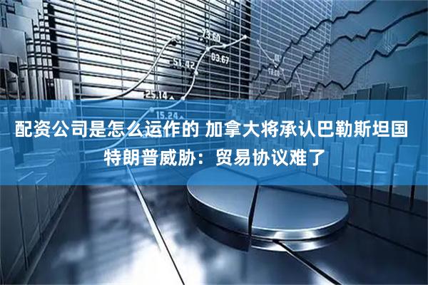 配资公司是怎么运作的 加拿大将承认巴勒斯坦国 特朗普威胁：贸易协议难了