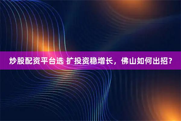 炒股配资平台选 扩投资稳增长，佛山如何出招？
