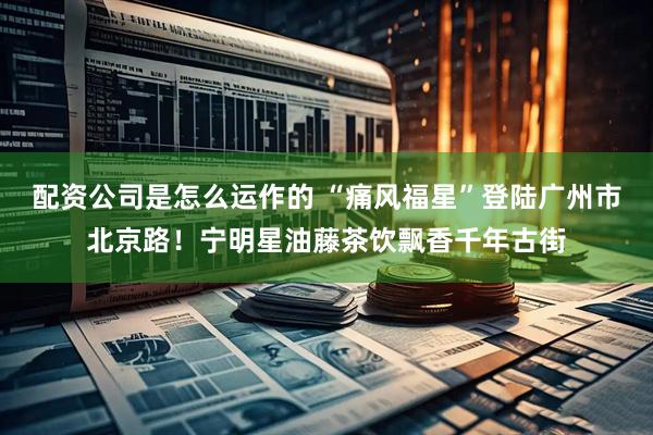 配资公司是怎么运作的 “痛风福星”登陆广州市北京路！宁明星油藤茶饮飘香千年古街