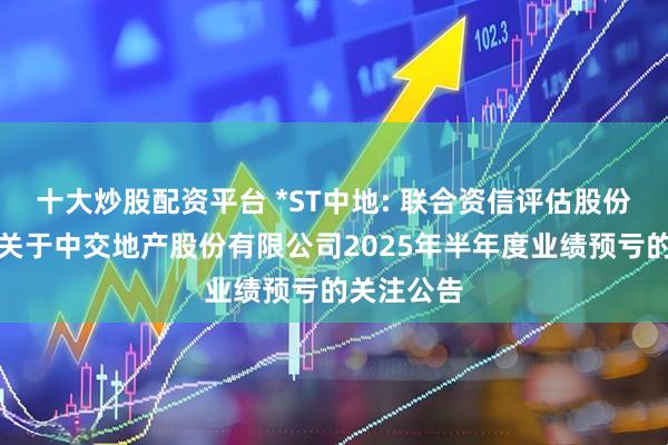 十大炒股配资平台 *ST中地: 联合资信评估股份有限公司关于中交地产股份有限公司2025年半年度业绩预亏的关注公告