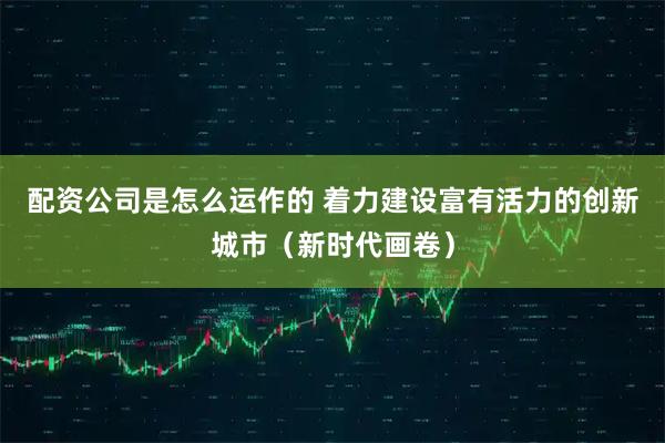 配资公司是怎么运作的 着力建设富有活力的创新城市（新时代画卷）