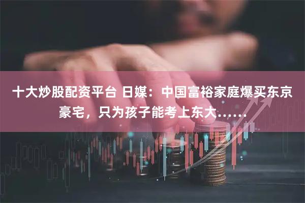 十大炒股配资平台 日媒：中国富裕家庭爆买东京豪宅，只为孩子能考上东大……