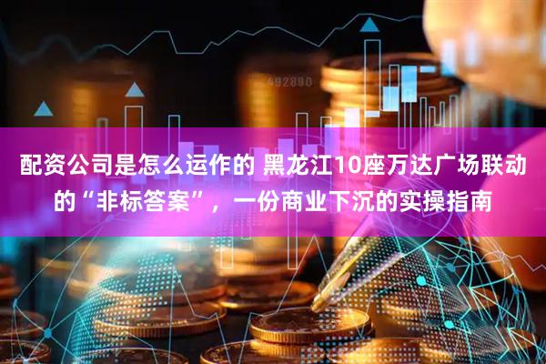配资公司是怎么运作的 黑龙江10座万达广场联动的“非标答案”，一份商业下沉的实操指南