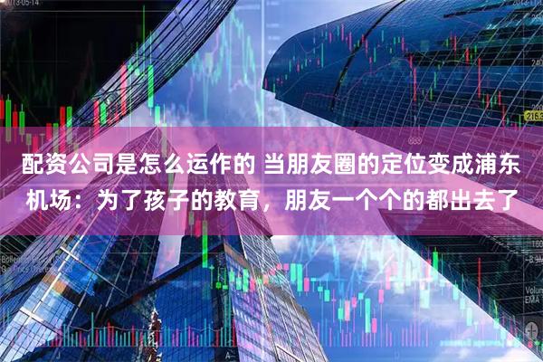 配资公司是怎么运作的 当朋友圈的定位变成浦东机场：为了孩子的教育，朋友一个个的都出去了