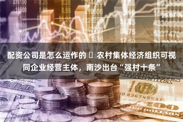 配资公司是怎么运作的 ​农村集体经济组织可视同企业经营主体，南沙出台“强村十条”