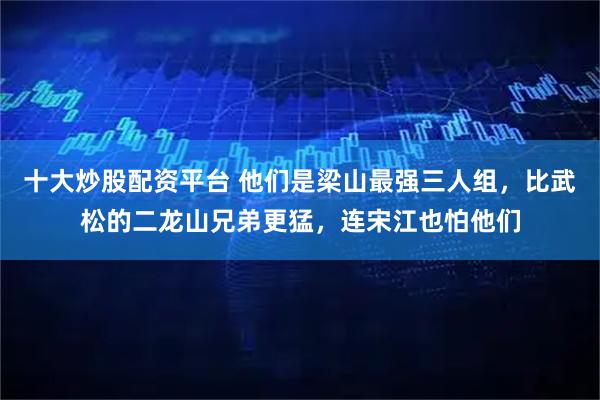十大炒股配资平台 他们是梁山最强三人组,比武松的二龙山兄弟更猛,连宋江也怕他们