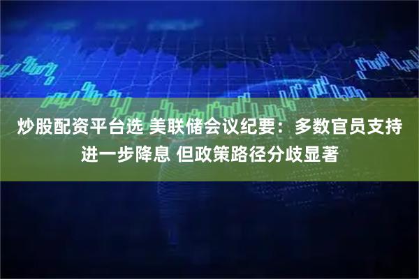 炒股配资平台选 美联储会议纪要:多数官员支持进一步降息 但政策路径分歧显著