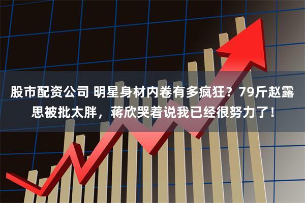 股市配资公司 明星身材内卷有多疯狂？79斤赵露思被批太胖，蒋欣哭着说我已经很努力了！