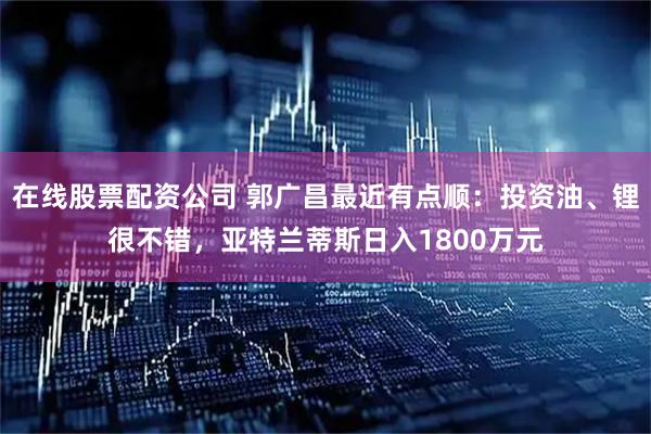 在线股票配资公司 郭广昌最近有点顺：投资油、锂很不错，亚特兰蒂斯日入1800万元
